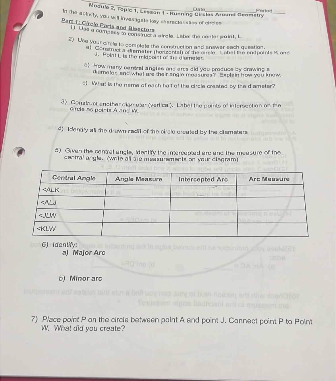 Date Period
Module 2, Topic 1, Lessøn 1 - Running Circles Around Geometry_
In the activity, you will investigate key characteristics of circles
Part 1: Circle Parts and Bisectors
1) Use a compass to construct a circle, Label the center point, L.
2) Use your circle to complete the construction and answer each question.
a) Construct a diameter (horizontal) of the circle. Label the endpoints K and
J. Point L is the midpoint of the diameter.
b) How many central angles and arcs did you produce by drawing a
diameter, and what are their angle measures? Explain how you know.
c) What is the name of each half of the circle created by the diameter?
3) Construct another diameter (vertical). Label the points of intersection on the
circle as points A and W.
4) Identify all the drawn radii of the circle created by the diameters
5) Given the central angle, identify the intercepted arc and the measure of the
central angle. (write all the measurements on your diagram)
6) Identify:
a) Major Arc
b) Minor arc
7) Place point P on the circle between point A and point J. Connect point P to Point
W. What did you create?