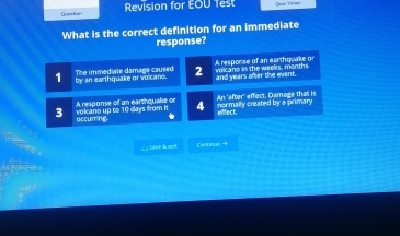 Qursian Revision for EOU fest Dae Timer
What is the correct definition for an immediate
response?
1 by an earthquake or volcano. The immediate damage caused 2 volcano in the weeks, months A response of an earthquake or and years after the event.
3 volcano up to 10 days from it A response of an earthquake or 4 normally created by a primary An 'after' effect. Damage that is efect
occurring
Sdee & e1 Contique →