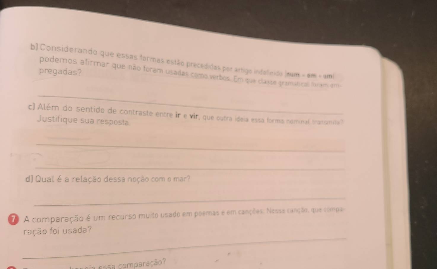 Considerando que essas formas estão precedidas por artigo indefinidio |1111|=|am|=|am|
pregadas? 
podemos afirmar que não foram usadas como verbos. Em que classe gramatical foram am 
_ 
c)Além do sentido de contraste entre ir e vir, que outra ideia essa forma nominal transmite? 
Justifique sua resposta. 
_ 
_ 
d) Qual é a relação dessa noção com o mar? 
_ 
7 A comparação é um recurso muito usado em poemas e em canções. Nessa canção, que compa 
_ 
ração foi usada? 
oia essa comparação?