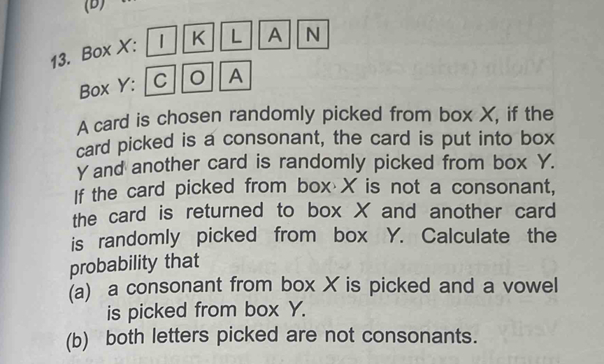 Box X : 1 K L A N 
Box Y: / C A 
A card is chosen randomly picked from box X, if the 
card picked is a consonant, the card is put into box
γand another card is randomly picked from box Y. 
If the card picked from box X is not a consonant, 
the card is returned to box X and another card 
is randomly picked from box Y. Calculate the 
probability that 
(a) a consonant from box X is picked and a vowel 
is picked from box Y. 
(b) both letters picked are not consonants.