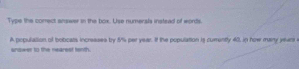 Type the comect answer in the box. Use numerals instead of words. 
A population of boboats increases by 5% per year. If the population is curently 40, in how many year
answer to the nearest tenth.