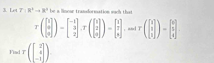 Let T:R^3to R^3 be a linear transformation such that
Tbeginpmatrix beginbmatrix 1 0 0endbmatrix endpmatrix =beginbmatrix -1 3 2endbmatrix ,Tbeginpmatrix 1 2 0endbmatrix )=beginbmatrix 1 7 8endbmatrix , and Tbeginpmatrix beginbmatrix 1 1 1endbmatrix endpmatrix =beginbmatrix 0 5 4endbmatrix. 
Find Tbeginpmatrix beginbmatrix 2 4 -1endbmatrix endpmatrix.