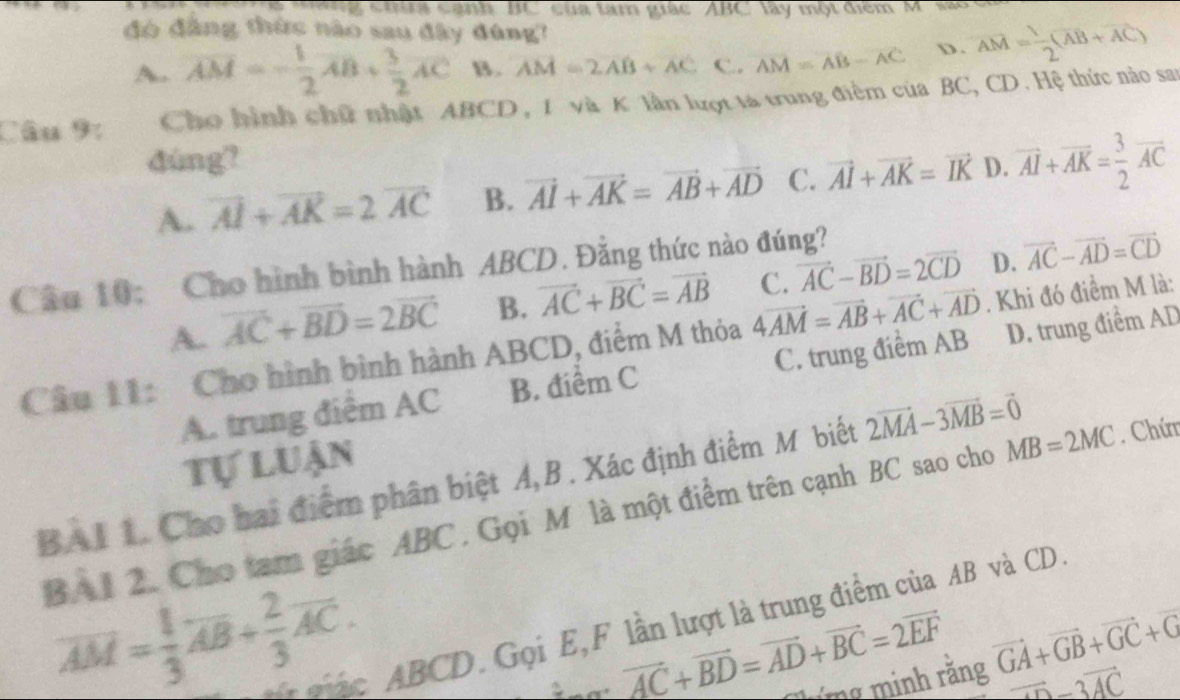 à  ang ch ra canh BC của tam giác ABC lây một điểm M' sao c
đó đẳng thức nào sau đây đúng? vector AM= 1/2 (vector AB+vector AC)
A. overline AM=- 1/2 overline AB+ 3/2 overline AC B. AM=2AB+AC C. overline AM=overline AB-overline AC D.
Câu 9:  Cho hình chữ nhật ABCD, 1 và K lần lượt tà trung điểm của BC, CD. Hệ thức nào san
dùng?
A. vector AI+vector AK=2vector AC B. vector AI+vector AK=vector AB+vector AD C. vector AI+vector AK=vector IK D. vector AI+vector AK= 3/2 vector AC
Cầu 10: Cho hình bình hành ABCD. Đẳng thức nào đúng? vector AC-vector BD=2vector CD vector AC-vector AD=vector CD
A. vector AC+vector BD=2vector BC B. vector AC+vector BC=vector AB C. D.
Câu 11: Cho hình bình hành ABCD, điểm M thỏa 4vector AM=vector AB+vector AC+vector AD. Khi đó điểm M là:
A. trung điểm AC B. điểm C C. trung điểm AB D. trung điểm AD
Tự luận
BAI 1. Cho hai điểm phân biệt A,B. Xác định điểm M biết 2vector MA-3vector MB=vector 0. Chứn
BA1 2. Cho tam giác ABC . Gọi M là một điểm trên cạnh BC sao cho MB=2MC
overline AM= 1/3 overline AB+ 2/3 overline AC.
* mág, ABCD. Gọi E,F lần lượt là trung điểm của AB và CD
vector AC+vector BD=vector AD+vector BC=2vector EF vector GA+vector GB+vector GC+vector G
húng minh rằng
vector AD-3vector AC