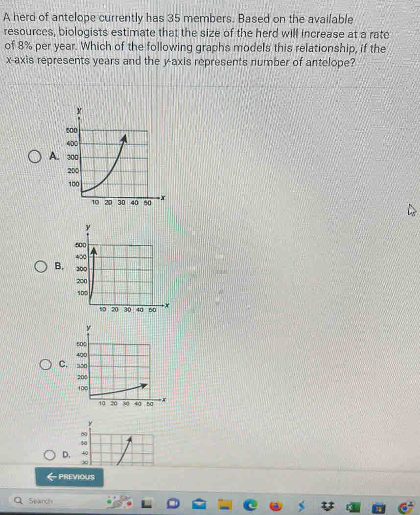 A herd of antelope currently has 35 members. Based on the available
resources, biologists estimate that the size of the herd will increase at a rate
of 8% per year. Which of the following graphs models this relationship, if the
x-axis represents years and the y-axis represents number of antelope?
A.
B.
C.
y
D.
PREVIOUS
Search