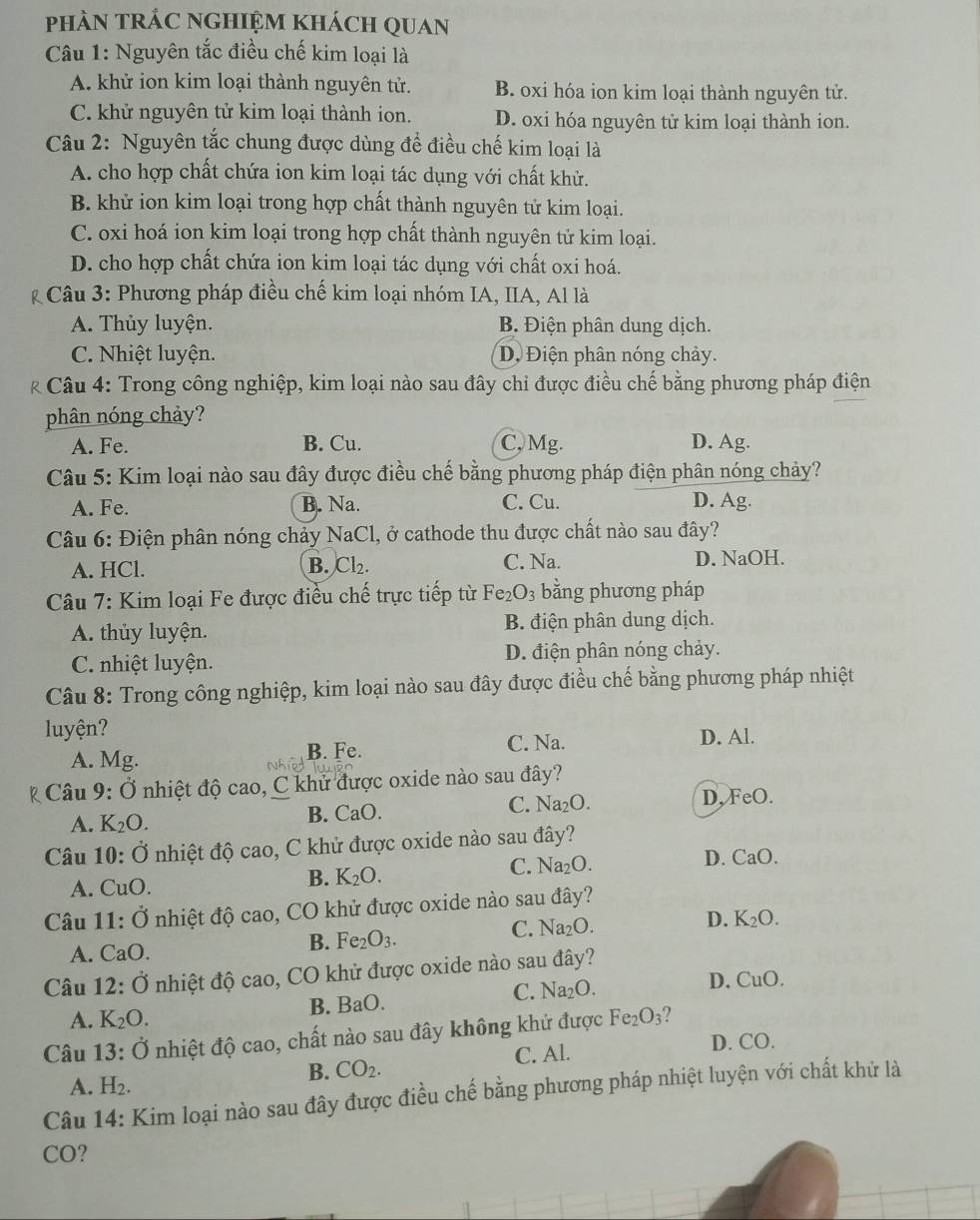 phàN tRÁC NGHIệm khách QUan
Câu 1: Nguyên tắc điều chế kim loại là
A. khử ion kim loại thành nguyên tử. B. oxi hóa ion kim loại thành nguyên tử.
C. khử nguyên tử kim loại thành ion. D. oxi hóa nguyên tử kim loại thành ion.
Câu 2: Nguyên tắc chung được dùng để điều chế kim loại là
A. cho hợp chất chứa ion kim loại tác dụng với chất khử.
B. khử ion kim loại trong hợp chất thành nguyên tử kim loại.
C. oxi hoá ion kim loại trong hợp chất thành nguyên tử kim loại.
D. cho hợp chất chứa ion kim loại tác dụng với chất oxi hoá.
* Câu 3: Phương pháp điều chế kim loại nhóm IA, IIA, Al là
A. Thủy luyện. B. Điện phân dung dịch.
C. Nhiệt luyện. Dộ  Điện phân nóng chảy.
* Câu 4: Trong công nghiệp, kim loại nào sau đây chỉ được điều chế bằng phương pháp điện
phân nóng chảy?
A. Fe. B. Cu. C, Mg. D. Ag.
Câu 5: Kim loại nào sau đây được điều chế bằng phương pháp điện phân nóng chảy?
A. Fe. B. Na. C. Cu. D. Ag.
Câu 6: Điện phân nóng chảy NaCl, ở cathode thu được chất nào sau đây?
A. HCl. C. Na. D. NaOH.
B. Cl_2.
Câu 7: Kim loại Fe được điều chế trực tiếp từ Fe_2O_3 bằng phương pháp
A. thủy luyện. B. điện phân dung dịch.
C. nhiệt luyện. D. điện phân nóng chảy.
Câu 8: Trong công nghiệp, kim loại nào sau đây được điều chế bằng phương pháp nhiệt
luyện?
C. Na.
A. Mg. B. Fe. D. Al.
Câu 9: Ở nhiệt độ cao, C khử được oxide nào sau đây?
A. K_2O. B. CaO. C. Na_2O.
D, FeO.
Câu 10: Ở nhiệt độ cao, C khử được oxide nào sau đây?
C. Na_2O. D. CaO.
A. CuO.
B. K_2O.
Câu 11: Ở nhiệt độ cao, CO khử được oxide nào sau đây?
D.
A. CaO.
B. Fe_2O_3.
C. Na_2O. K_2O.
Câu 12:dot O nhiệt độ cao, CO khử được oxide nào sau đây?
D.
B. BaO.
C. Na_2O. CuO.
A. K_2O.
Câu 13:dot O nhiệt độ cao, chất nào sau đây không khử được Fe_2O_3 2
A. H_2.
B. CO_2. C. Al.
D. CO.
Câu 14: : Kim loại nào sau đây được điều chế bằng phương pháp nhiệt luyện với chất khử là
CO?