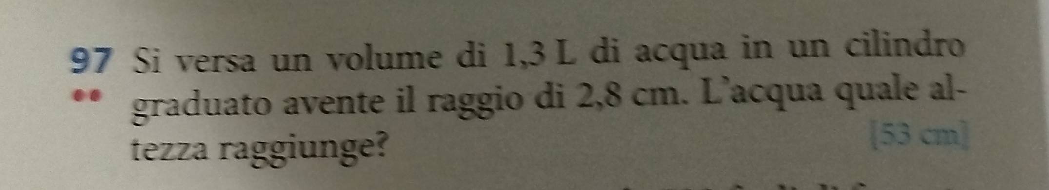 Si versa un volume di 1,3 L di acqua in un cilindro 
graduato avente il raggio di 2,8 cm. L’acqua quale al- 
tezza raggiunge? 
[ 53 cm ]