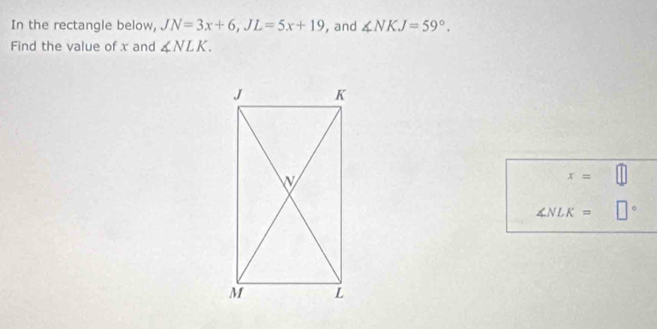 In the rectangle below, JN=3x+6, JL=5x+19 , and ∠ NKJ=59°. 
Find the value of x and ∠ NLK.
x=
∠ NLK= □°