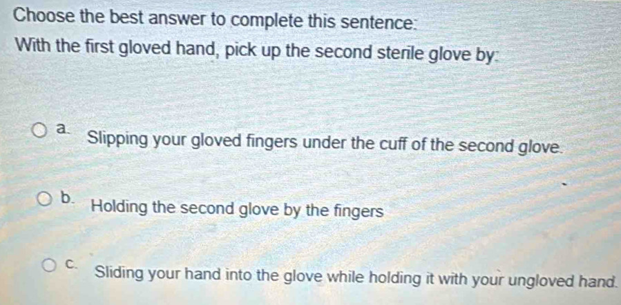 Choose the best answer to complete this sentence:
With the first gloved hand, pick up the second sterile glove by
a. Slipping your gloved fingers under the cuff of the second glove.
b. Holding the second glove by the fingers
C. Sliding your hand into the glove while holding it with your ungloved hand.