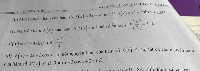 Chuyên đê Dạy thêm toán 12 - CTM 2025
• TRƯỜNG THPT
(b) Một nguyên hàm của hàm số f(x)=2x-3cos x là h(x)=x^2+3sin x+2024
(c) Nguyên hàm F(x) của hàm số f(x) thoả mãn điều kiện F( π /2 )=3 là
F(x)=x^2-3sin x+6- π^2/4 
(d) f(x)=2x-3cos x là một nguyên hàm của hàm số k(x).e^x , họ tất cả các nguyên hàm
của hàm số k'(x).e^x là 3sin x+3cos x+2x+C
-lx∈ R Xét tính đúng, sai của các