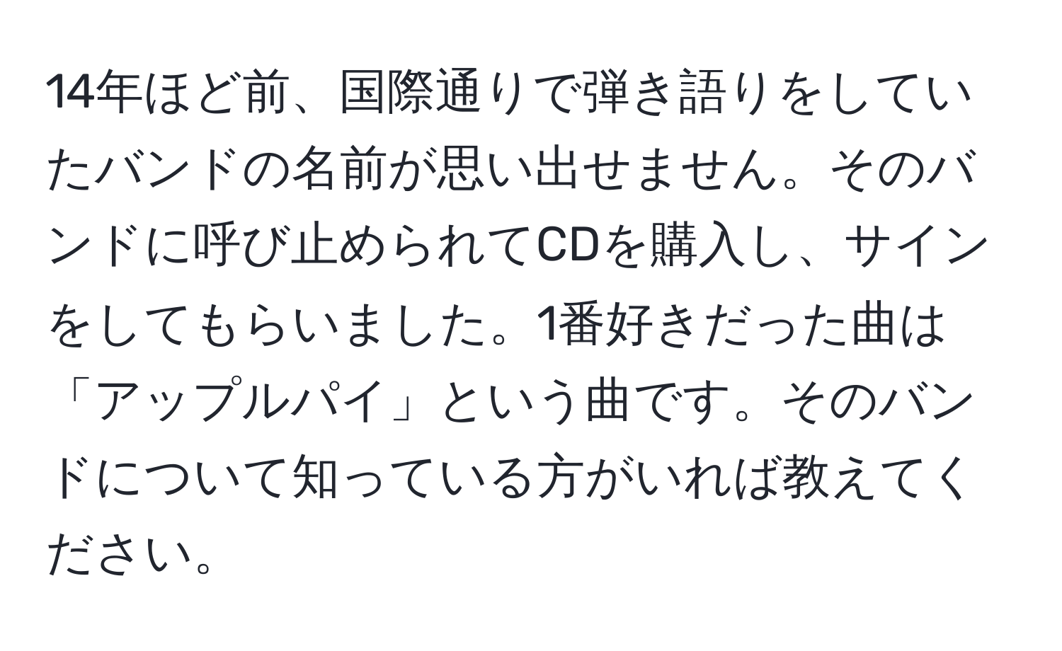 14年ほど前、国際通りで弾き語りをしていたバンドの名前が思い出せません。そのバンドに呼び止められてCDを購入し、サインをしてもらいました。1番好きだった曲は「アップルパイ」という曲です。そのバンドについて知っている方がいれば教えてください。