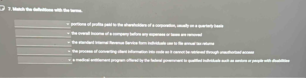 Match the definitions with the terme.
portions of profits paid to the shareholders of a corporation, usually on a quarterly basis
the overall income of a company before any expenses or taxes are removed
the standard Internal Revenue Service form individuals use to file annual tax returns
the process of converting client information into code so it cannot be retrieved through unauthorized access
a medical entitlement program offered by the federal government to qualified individuals such as seniors or people with disabilities