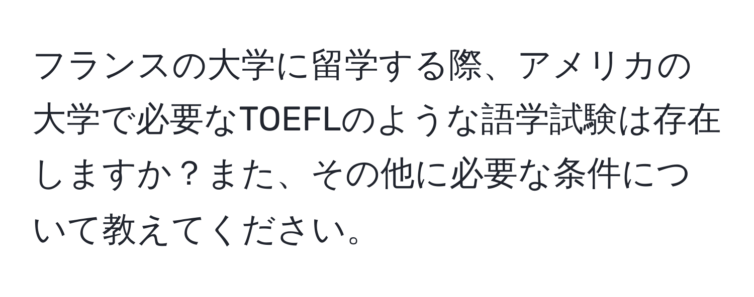フランスの大学に留学する際、アメリカの大学で必要なTOEFLのような語学試験は存在しますか？また、その他に必要な条件について教えてください。