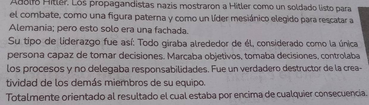 Adólfó Hitler. Los propagandistas nazis mostraron a Hitler como un soldado listo para
el combate, como una figura paterna y como un líder mesiánico elegido para rescatar a
Alemania; pero esto solo era una fachada.
Su tipo de liderazgo fue así: Todo giraba alrededor de él, considerado como la única
persona capaz de tomar decisiones. Marcaba objetivos, tomaba decisiones, controlaba
los procesos y no delegaba responsabilidades. Fue un verdadero destructor de la crea-
tividad de los demás miembros de su equipo.
Totalmente orientado al resultado el cual estaba por encima de cualquier consecuencia.