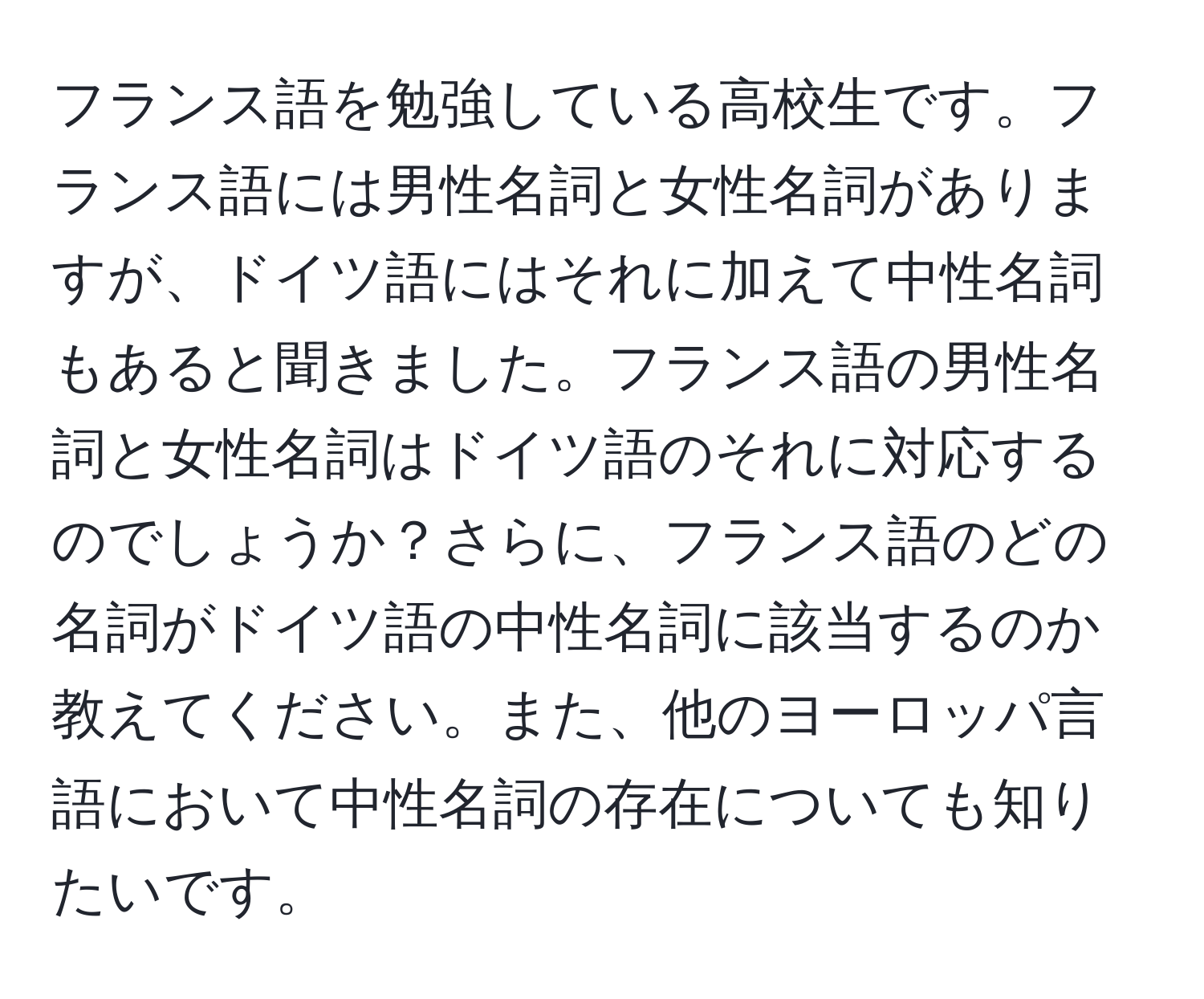 フランス語を勉強している高校生です。フランス語には男性名詞と女性名詞がありますが、ドイツ語にはそれに加えて中性名詞もあると聞きました。フランス語の男性名詞と女性名詞はドイツ語のそれに対応するのでしょうか？さらに、フランス語のどの名詞がドイツ語の中性名詞に該当するのか教えてください。また、他のヨーロッパ言語において中性名詞の存在についても知りたいです。