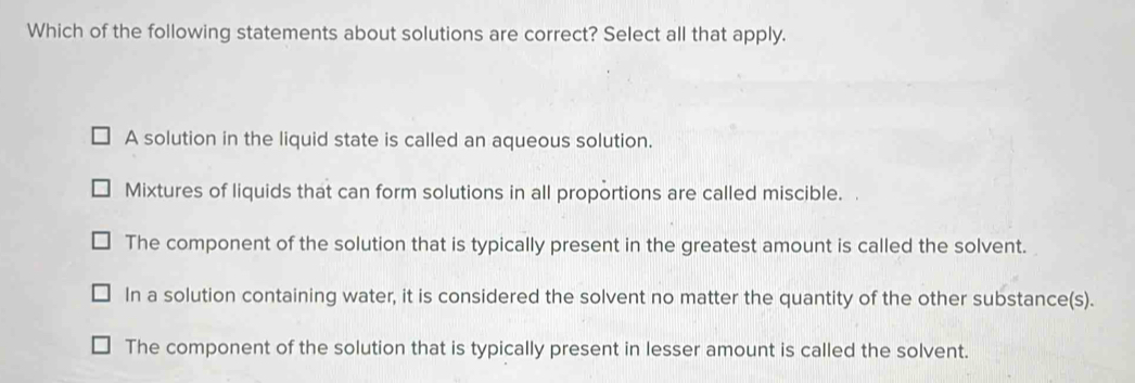 Which of the following statements about solutions are correct? Select all that apply.
A solution in the liquid state is called an aqueous solution.
Mixtures of liquids that can form solutions in all proportions are called miscible.
The component of the solution that is typically present in the greatest amount is called the solvent.
In a solution containing water, it is considered the solvent no matter the quantity of the other substance(s).
The component of the solution that is typically present in lesser amount is called the solvent.