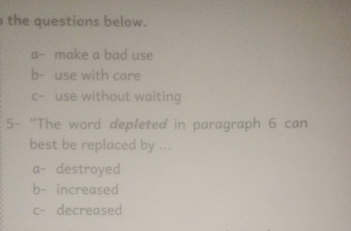 the questions below.
a- make a bad use
b- use with care
c- use without waiting
5- “The word depleted in paragraph 6 can
best be replaced by ...
a- destroyed
b- increased
c- decreased