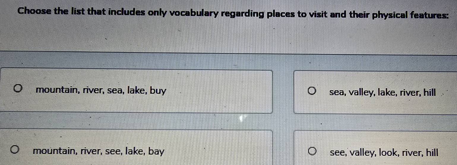 Choose the list that includes only vocabulary regarding places to visit and their physical features:
mountain, river, sea, lake, buy sea, valley, lake, river, hill
mountain, river, see, lake, bay see, valley, look, river, hill