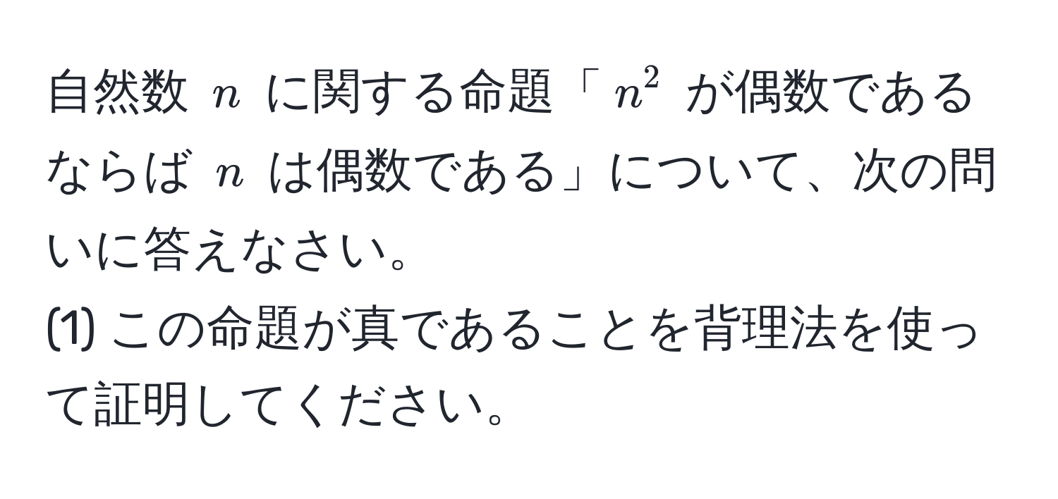 自然数 $n$ に関する命題「$n^2$ が偶数であるならば $n$ は偶数である」について、次の問いに答えなさい。  
(1) この命題が真であることを背理法を使って証明してください。