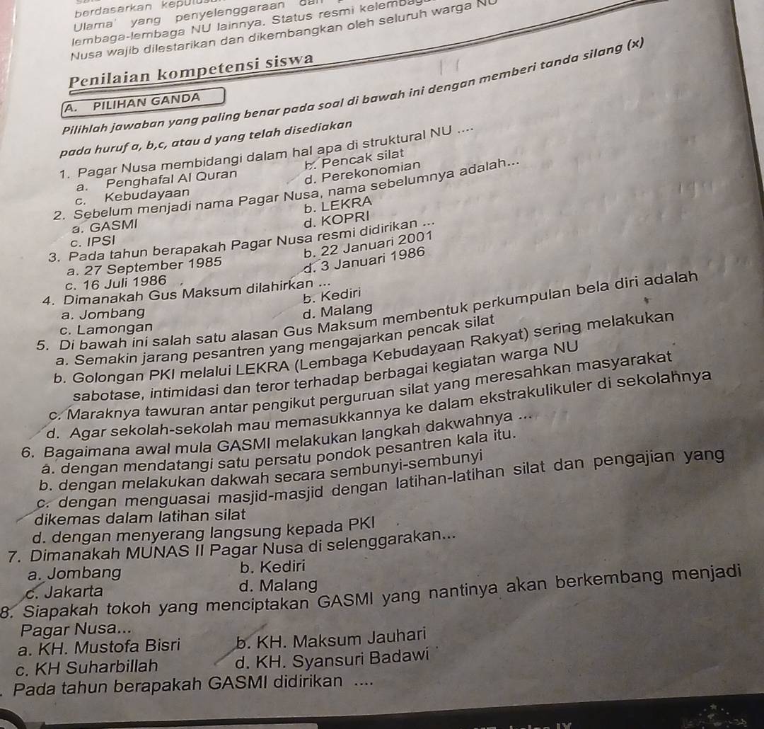 berdasarkan kepülü
Ulama' yang penyelenggaraan call
lembaga-lembaga NU lainnya. Status resmi kelembay
Nusa wajib dilestarikan dan dikembangkan oleh seluruh warga NU
Penilaian kompetensi siswa
Pilihlah jawaban yang paling benar pada soal di bawah ini dengan memberi tanda silang (x,
A. PILIHAN GANDA
pada huruf a, b,c, atau d yang telah disediakan
1. Pagar Nusa membidangi dalam hal apa di struktural NU ....
b. Pencak silat
a. Penghafal Al Quran
d. Perekonomian
2. Sebelum menjadi nama Pagar Nusa, nama sebelumnya adalah..
c. Kebudayaan
b. LEKRA
a. GASMI
d. KOPRI
3. Pada tahun berapakah Pagar Nusa resmi didirikan ...
c. IPSI
b. 22 Januari 2001
a. 27 September 1985
d. 3 Januari 1986
c. 16 Juli 1986
4. Dimanakah Gus Maksum dilahirkan ...
b. Kediri
a. Jombang d. Malang
5. Di bawah ini salah satu alasan Gus Maksum membentuk perkumpulan bela diri adalah
c. Lamongan
a. Semakin jarang pesantren yang mengajarkan pencak silat
b. Golongan PKI melalui LEKRA (Lembaga Kebudayaan Rakyat) sering melakukan
sabotase, intimidasi dan teror terhadap berbagai kegiatan warga NU
c. Maraknya tawuran antar pengikut perguruan silat yang meresahkan masyarakat
d. Agar sekolah-sekolah mau memasukkannya ke dalam ekstrakulikuler di sekolahnya
6. Bagaimana awal mula GASMI melakukan langkah dakwahnya ...
a. dengan mendatangi satu persatu pondok pesantren kala itu.
b. dengan melakukan dakwah secara sembunyi-sembunyi
c. dengan menguasai masjid-masjid dengan latihan-latihan silat dan pengajian yang
dikemas dalam latihan silat
d. dengan menyerang langsung kepada PKI
7. Dimanakah MUNAS II Pagar Nusa di selenggarakan...
a. Jombang b. Kediri
d. Malang
8. Siapakah tokoh yang menciptakan GASMI yang nantinya akan berkembang menjadi c. Jakarta
Pagar Nusa...
a. KH. Mustofa Bisri b. KH. Maksum Jauhari
c. KH Suharbillah d. KH. Syansuri Badawi
. Pada tahun berapakah GASMI didirikan ....