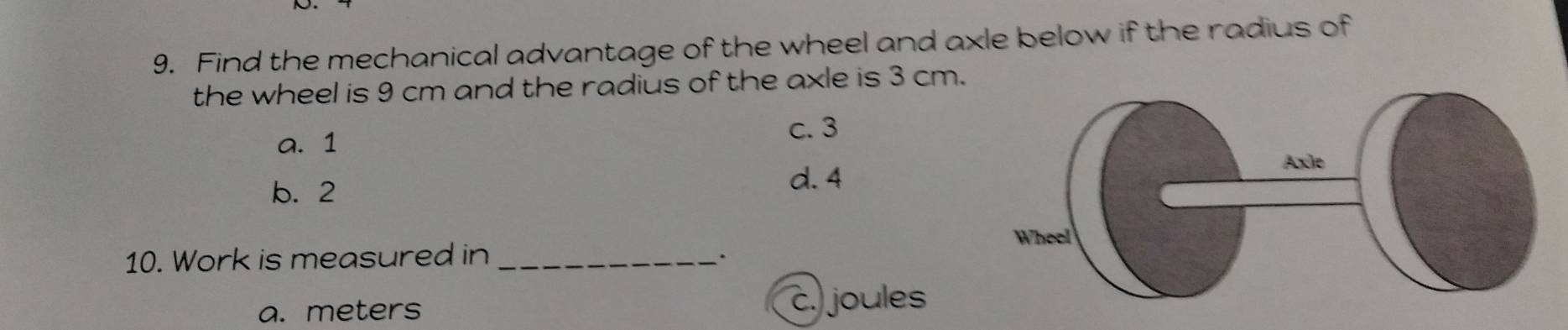 Find the mechanical advantage of the wheel and axle below if the radius of
the wheel is 9 cm and the radius of the axle is 3 cm.
a. 1
c. 3
b. 2
d. 4
10. Work is measured in_
、.
a. meters c. joules