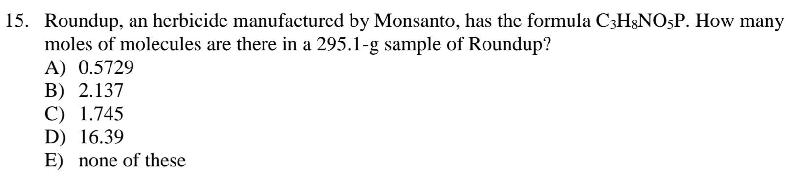 Roundup, an herbicide manufactured by Monsanto, has the formula C_3H_8NO_5P. How many
moles of molecules are there in a 295.1-g sample of Roundup?
A) 0.5729
B) 2.137
C) 1.745
D) 16.39
E) none of these