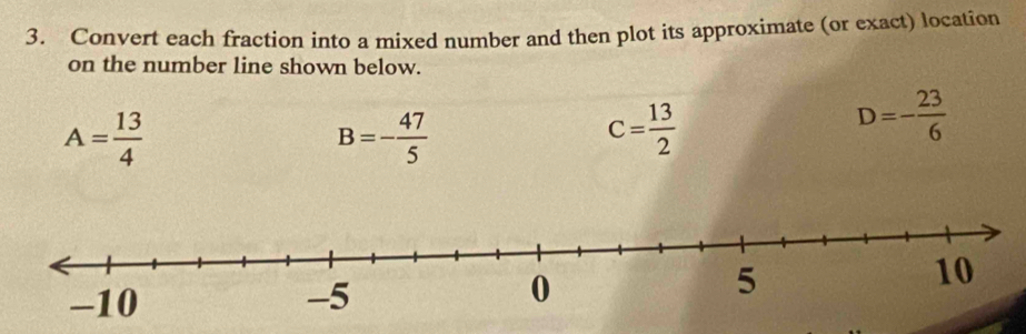 Convert each fraction into a mixed number and then plot its approximate (or exact) location 
on the number line shown below.
A= 13/4 
B=- 47/5 
C= 13/2 
D=- 23/6 