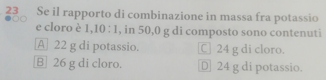 23 ≌Se il rapporto di combinazione in massa fra potassio
e cloro è 1, 10:1 , in 50,0 g di composto sono contenuti
A 22 g di potassio. C 24 g di cloro.
B 26 g di cloro. D] 24 g di potassio.