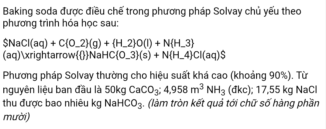 Baking soda được điều chế trong phương pháp Solvay chủ yếu theo 
phương trình hóa học sau:
$NaCl(aq)+C O_ 2 (g)+ H_ 2 O(l)+N H_ 3
(aq)xrightarrowNaH( HC O_ 3 (s)+N H_ 4 C|(aq)$
Phương pháp Solvay thường cho hiệu suất khá cao (khoảng 90%). Từ 
nguyên liệu ban đầu là 50kg CaCO_3; 4,958m^3NH_3 (đkc); 17, 55kg NaCl 
thu được bao nhiêu kg NaH CO_3. (làm tròn kết quả tới chữ số hàng phần 
mười)