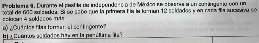 Problema 6. Durante el desfile de independencia de México se observa a un contingente con un 
total de 600 soldados. Si se sabe que la primera fila la forman 12 soldados y en cada fila sucesiva se 
colocan 4 soldados más: 
a) ¿Cuántos filas forman el contingente? 
b) ¿Cuántos soldados hay en la penúltima fila?