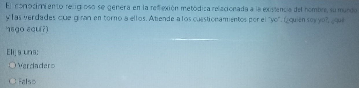 El conocimiento religioso se genera en la reflexión metódica relacionada a la existencia del hombre, su mundo
y las verdades que giran en torno a ellos. Atiende a los cuestionamientos por el "yo". (¿quién soy yo?, ¿que
hago aquí?)
Elija una;
Verdadero
Falso