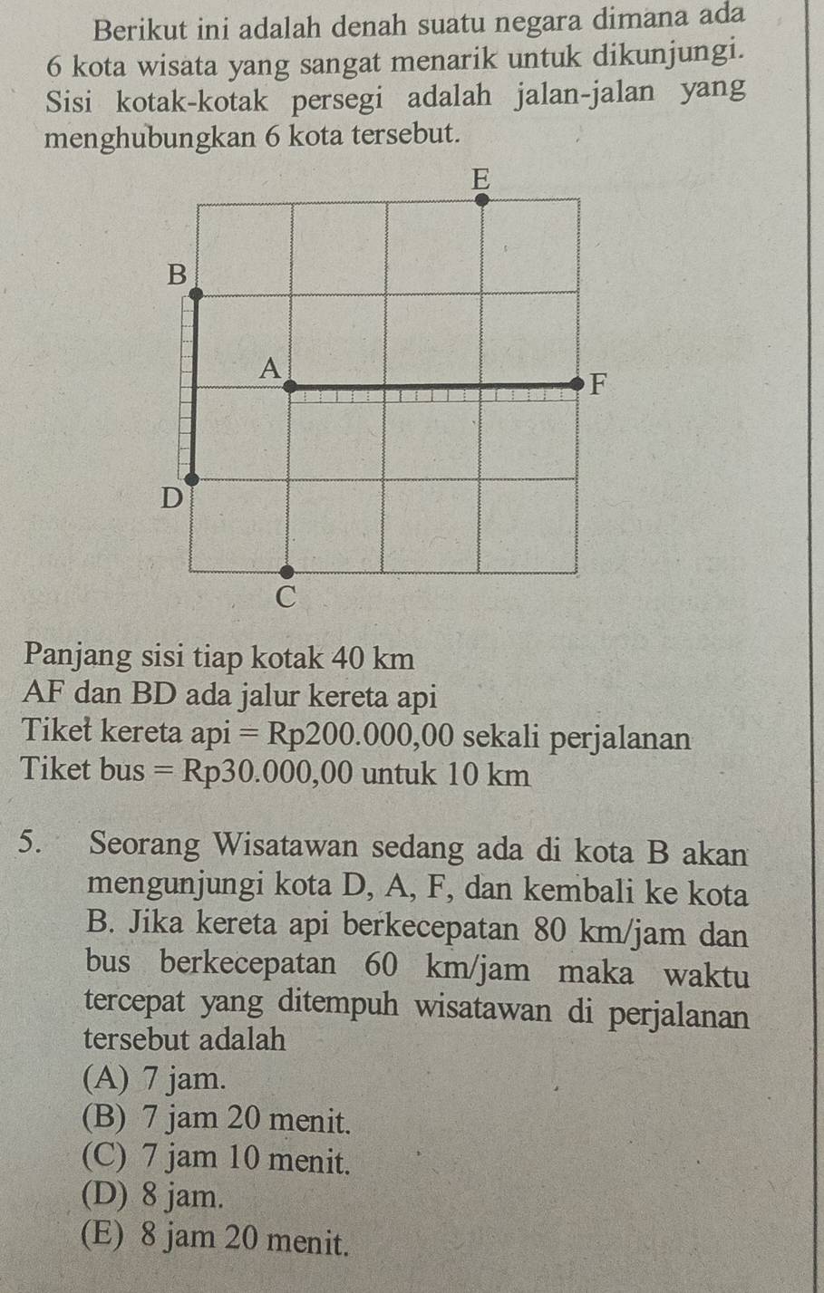 Berikut ini adalah denah suatu negara dimana ada
6 kota wisata yang sangat menarik untuk dikunjungi.
Sisi kotak-kotak persegi adalah jalan-jalan yang
menghubungkan 6 kota tersebut.
Panjang sisi tiap kotak 40 km
AF dan BD ada jalur kereta api
Tiket kereta aD1 = Rp200.000,00 O sekali perjalanan
Tiket bus =Rp30.000,00 untuk 10 km
5. Seorang Wisatawan sedang ada di kota B akan
mengunjungi kota D, A, F, dan kembali ke kota
B. Jika kereta api berkecepatan 80 km/jam dan
bus berkecepatan 60 km/jam maka waktu
tercepat yang ditempuh wisatawan di perjalanan
tersebut adalah
(A) 7 jam.
(B) 7 jam 20 menit.
(C) 7 jam 10 menit.
(D) 8 jam.
(E) 8 jam 20 menit.