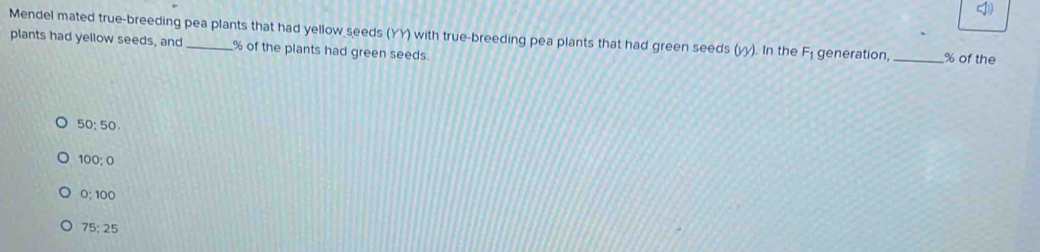 Mendel mated true-breeding pea plants that had yellow seeds (YY) with true-breeding pea plants that had green seeds (y). In the F_1 generation, _ % of the
plants had yellow seeds, and % of the plants had green seeds.
50; 50
100: 0
0: 100
75:25