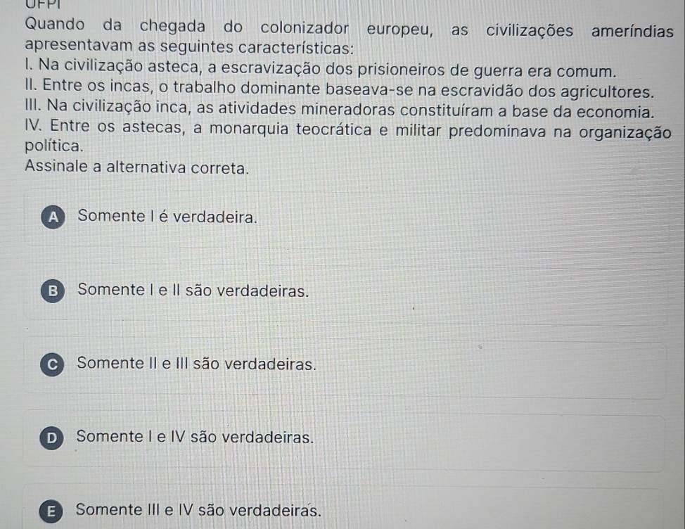 UFPT
Quando da chegada do colonizador europeu, as civilizações ameríndias
apresentavam as seguintes características:
l. Na civilização asteca, a escravização dos prisioneiros de guerra era comum.
II. Entre os incas, o trabalho dominante baseava-se na escravidão dos agricultores.
III. Na civilização inca, as atividades mineradoras constituíram a base da economia.
IV. Entre os astecas, a monarquia teocrática e militar predominava na organização
política.
Assinale a alternativa correta.
A Somente I é verdadeira.
B) Somente I e I são verdadeiras.
Somente II e III são verdadeiras.
D Somente I e IV são verdadeiras.
E Somente III e IV são verdadeiras.