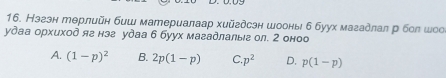 Нэгэн терлийн биш материалаар хийгдсэн шоонь б буух магадлал р бол шоо
удаа орхиход яв нэа удаа 6 буух магадлалыг ол. 2 оноо
A. (1-p)^2 B. 2p(1-p) C. p^2 D. p(1-p)