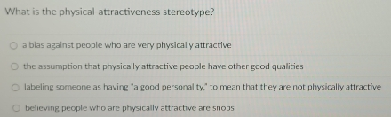 What is the physical-attractiveness stereotype?
a bias against people who are very physically attractive
the assumption that physically attractive people have other good qualities
labeling someone as having "a good personality," to mean that they are not physically attractive
believing people who are physically attractive are snobs