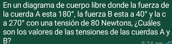 En un diagrama de cuerpo libre donde la fuerza de 
la cuerda A esta 180° , la fuerza B esta a 40° y la c 
a 270° con una tensión de 80 Newtons, ¿Cuáles 
son los valores de las tensiones de las cuerdas A y
B?