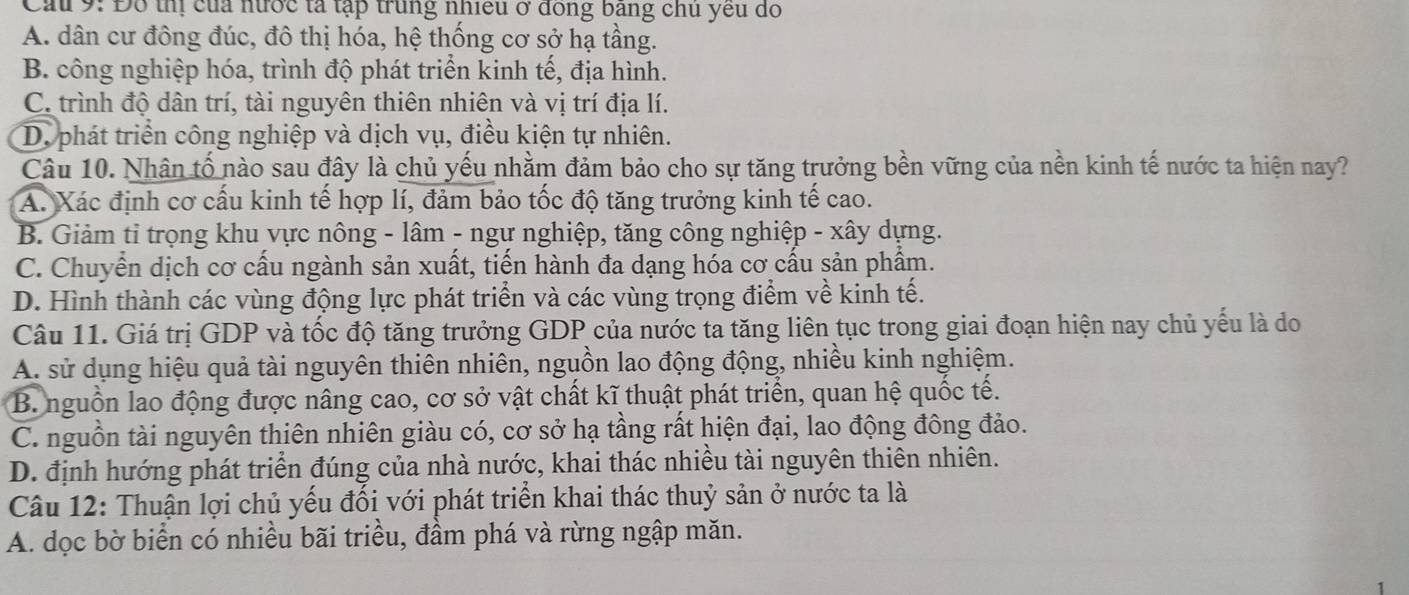 Cầu 9: Đổ thị của nước tả tập trung nhiều ở đong bang chủ yếu do
A. dân cư đông đúc, đô thị hóa, hệ thống cơ sở hạ tầng.
B. công nghiệp hóa, trình độ phát triển kinh tế, địa hình.
C. trình độ dân trí, tài nguyên thiên nhiên và vị trí địa lí.
D. phát triển công nghiệp và dịch vụ, điều kiện tự nhiên.
Câu 10. Nhân tố nào sau đây là chủ yếu nhằm đảm bảo cho sự tăng trưởng bền vững của nền kinh tế nước ta hiện nay?
A. Xác định cơ cấu kinh tế hợp lí, đảm bảo tốc độ tăng trưởng kinh tế cao.
B. Giảm tỉ trọng khu vực nông - lâm - ngư nghiệp, tăng công nghiệp - xây dựng.
C. Chuyển dịch cơ cấu ngành sản xuất, tiến hành đa dạng hóa cơ cấu sản phẩm.
D. Hình thành các vùng động lực phát triển và các vùng trọng điểm về kinh tế.
Câu 11. Giá trị GDP và tốc độ tăng trưởng GDP của nước ta tăng liên tục trong giai đoạn hiện nay chủ yếu là do
A. sử dụng hiệu quả tài nguyên thiên nhiên, nguồn lao động động, nhiều kinh nghiệm.
B. nguồn lao động được nâng cao, cơ sở vật chất kĩ thuật phát triển, quan hệ quốc tế.
C. nguồn tài nguyên thiên nhiên giàu có, cơ sở hạ tầng rất hiện đại, lao động đông đảo.
D. định hướng phát triển đúng của nhà nước, khai thác nhiều tài nguyên thiên nhiên.
Câu 12: Thuận lợi chủ yếu đối với phát triển khai thác thuỷ sản ở nước ta là
A. dọc bờ biển có nhiều bãi triều, đầm phá và rừng ngập măn.