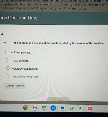 cannot de cancelleu. Mass volume percent is useu as a simplned concentration un
e density of dilute solutions is generally close to 1 g/mL; therefore, the volume of a s
n g. The mass/volume percent is given using the following equation:
tion Question Time
4
The_ of a solution is the mass of the solute divided by the volume of the solution.
volume percent
mass percent
volume/mass percent
mass/volume percent
Check Answer
Suhmit