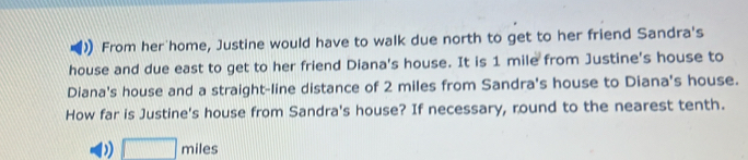 From her'home, Justine would have to walk due north to get to her friend Sandra's 
house and due east to get to her friend Diana's house. It is 1 mile from Justine's house to 
Diana's house and a straight-line distance of 2 miles from Sandra's house to Diana's house. 
How far is Justine's house from Sandra's house? If necessary, round to the nearest tenth. 
□ m iles