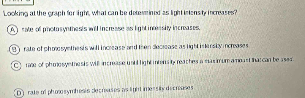 Looking at the graph for light, what can be determined as light intensity increases?
A rate of photosynthesis will increase as light intensity increases.
B rate of photosynthesis will increase and then decrease as light intensity increases.
C) rate of photosynthesis will increase until light intensity reaches a maximum amount that can be used.
D) rate of photosynthesis decreases as light intensity decreases.