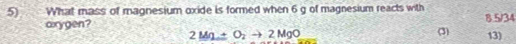 What mass of magnesium oxide is formed when 6 g of magnesium reacts with 8 5/34
axygen?
2Mg_ +O_2to 2MgO (3) 13)