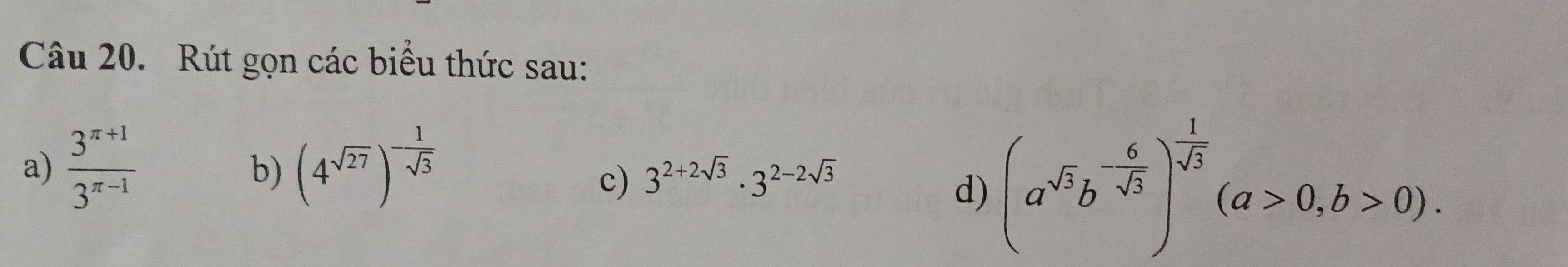 Rút gọn các biểu thức sau: 
a)  (3^(π +1))/3^(π -1)  (4^(sqrt(27)))^- 1/sqrt(3) 
b) 
c) 3^(2+2sqrt(3))· 3^(2-2sqrt(3))
d) (a^(sqrt(3))b^(-frac 6)sqrt(3))^- 1/sqrt(3) (a>0,b>0).