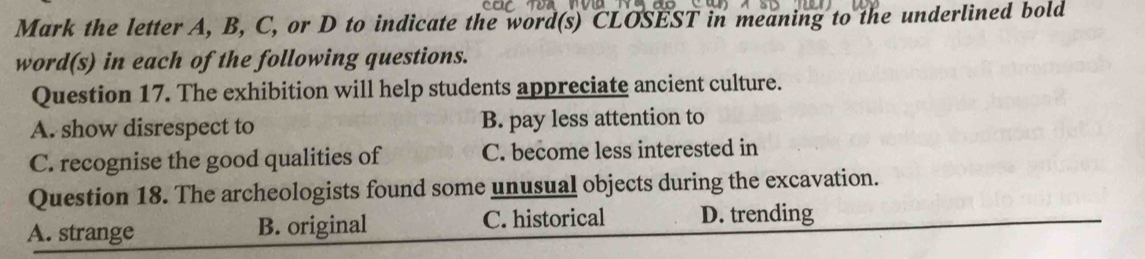 Mark the letter A, B, C, or D to indicate the word(s) CLOSEST in meaning to the underlined bold
word(s) in each of the following questions.
Question 17. The exhibition will help students appreciate ancient culture.
A. show disrespect to B. pay less attention to
C. recognise the good qualities of C. become less interested in
Question 18. The archeologists found some unusual objects during the excavation.
A. strange B. original C. historical D. trending