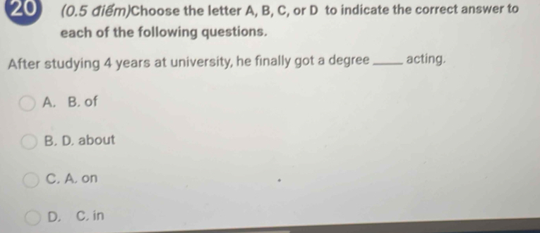 20 (0.5 điểm)Choose the letter A, B, C, or D to indicate the correct answer to
each of the following questions.
After studying 4 years at university, he finally got a degree _acting.
A. B. of
B. D. about
C. A. on
D. C. in