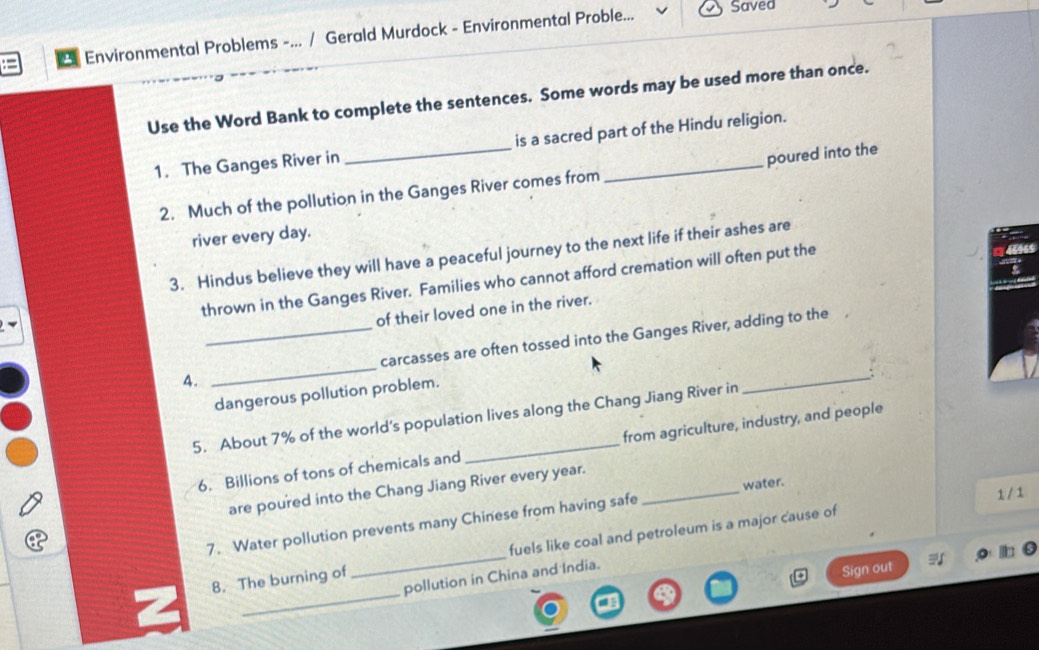 Environmental Problems -... / Gerald Murdock - Environmental Proble... 
Saved 
Use the Word Bank to complete the sentences. Some words may be used more than once. 
1. The Ganges River in _is a sacred part of the Hindu religion. 
2. Much of the pollution in the Ganges River comes from poured into the 
river every day. 
3. Hindus believe they will have a peaceful journey to the next life if their ashes are 
thrown in the Ganges River. Families who cannot afford cremation will often put the
465
of their loved one in the river. 
A. __carcasses are often tossed into the Ganges River, adding to the 
dangerous pollution problem. 
5. About 7% of the world’s population lives along the Chang Jiang River in 
6. Billions of tons of chemicals and from agriculture, industry, and people 
are poured into the Chang Jiang River every year._ 
water. 
7. Water pollution prevents many Chinese from having safe 
1 / 1 
_ 
8. The burning of_ fuels like coal and petroleum is a major cause of 
pollution in China and India. 
Sign out