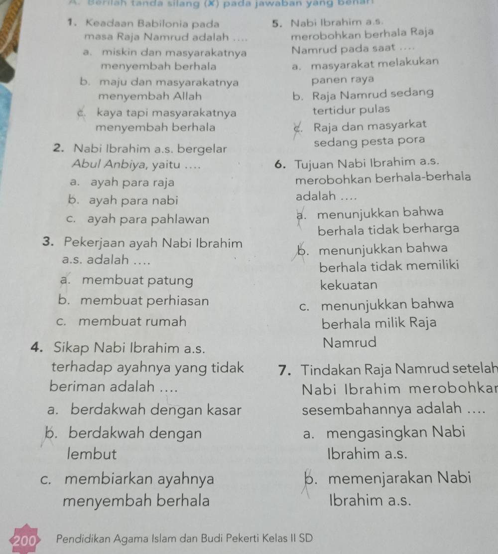 Berilah tanda silang (X) páda jawaban yáng benan
1. Keadaan Babilonia pada 5. Nabi Ibrahim a.s
masa Raja Namrud adalah .... merobohkan berhala Raja
a. miskin dan masyarakatnya Namrud pada saat ....
menyembah berhala
a. masyarakat melakukan
b. maju dan masyarakatnya panen raya
menyembah Allah b. Raja Namrud sedang
c. kaya tapi masyarakatnya tertidur pulas
menyembah berhala c. Raja dan masyarkat
2. Nabi Ibrahim a.s. bergelar sedang pesta pora
Abul Anbiya, yaitu .... 6. Tujuan Nabi Ibrahim a.s.
a. ayah para raja merobohkan berhala-berhala
b. ayah para nabi
adalah ....
c. ayah para pahlawan a. menunjukkan bahwa
berhala tidak berharga
3. Pekerjaan ayah Nabi Ibrahim
a.s. adalah ... b. menunjukkan bahwa
berhala tidak memiliki
a. membuat patung
kekuatan
b. membuat perhiasan
c. menunjukkan bahwa
c. membuat rumah berhala milik Raja
4. Sikap Nabi Ibrahim a.s. Namrud
terhadap ayahnya yang tidak 7. Tindakan Raja Namrud setelah
beriman adalah ....  Nabi Ibrahim merobohkar
a. berdakwah dengan kasar sesembahannya adalah ....
b. berdakwah dengan a. mengasingkan Nabi
lembut Ibrahim a.s.
c. membiarkan ayahnya b. memenjarakan Nabi
menyembah berhala Ibrahim a.s.
200 Pendidikan Agama Islam dan Budi Pekerti Kelas II SD