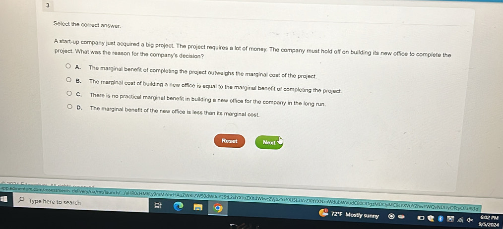 Select the correct answer.
A start-up company just acquired a big project. The project requires a lot of money. The company must hold off on building its new office to complete the
project. What was the reason for the company's decision?
A. The marginal benefit of completing the project outweighs the marginal cost of the project.
B. The marginal cost of building a new office is equal to the marginal benefit of completing the project.
C. There is no practical marginal benefit in building a new office for the company in the long run.
D. The marginal benefit of the new office is less than its marginal cost.
Reset Next
a.edmentum.com/assessments-deliveryua/mt/launch/...jaHR0cHM6Ly9mMi5hcHAuZWRtZW50dW0uY29tL2xlYXJuZXItdWkvc2Vjb25kYXJ5L3VzZXItYXNzaWdubWVudC80ODgzMDQyMC9sYXVuY2hwYWQvNDUyOTcyOTk%3d
Type here to search Mostly sunny
6:02 PM
9/5/2024