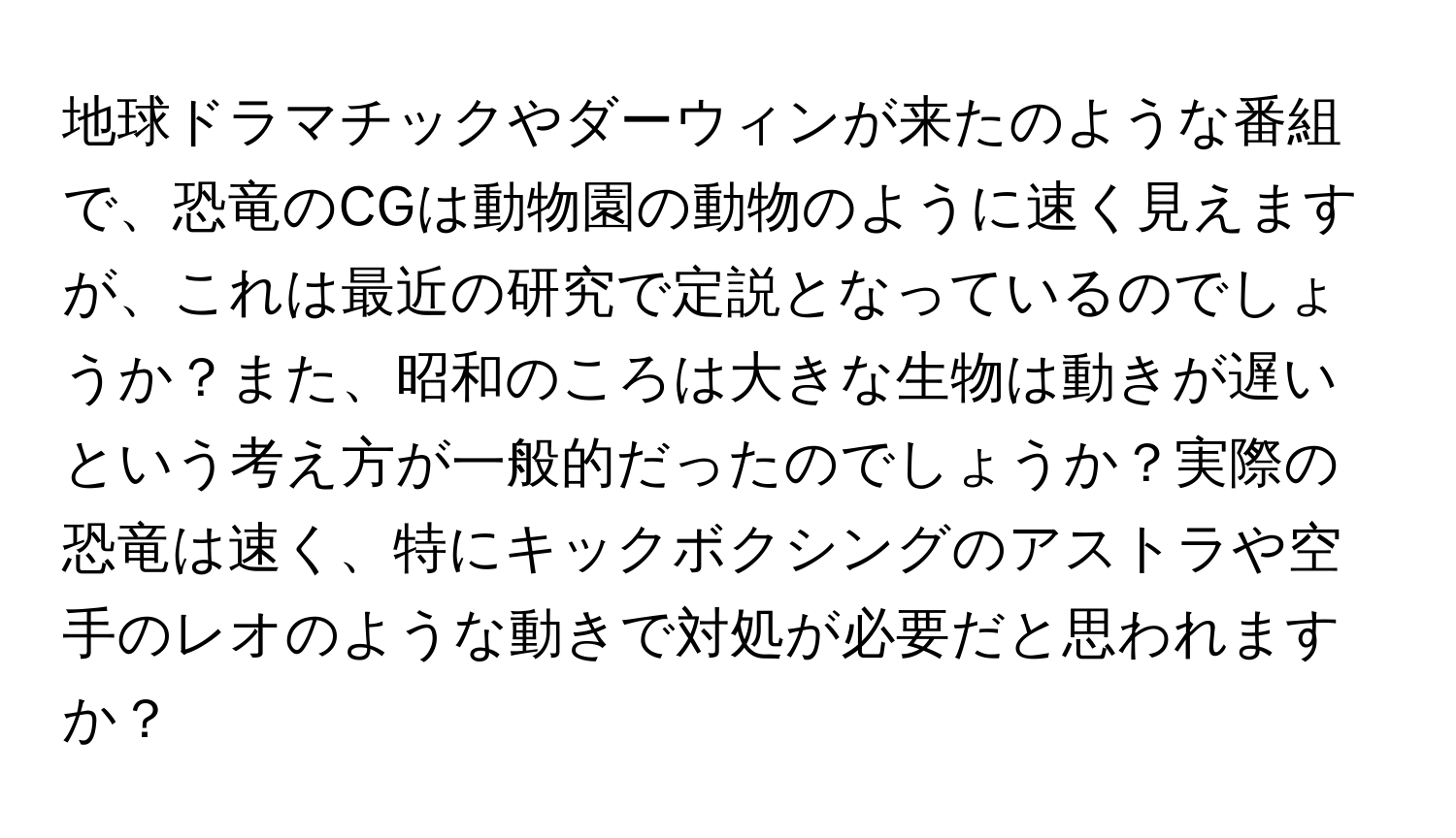 地球ドラマチックやダーウィンが来たのような番組で、恐竜のCGは動物園の動物のように速く見えますが、これは最近の研究で定説となっているのでしょうか？また、昭和のころは大きな生物は動きが遅いという考え方が一般的だったのでしょうか？実際の恐竜は速く、特にキックボクシングのアストラや空手のレオのような動きで対処が必要だと思われますか？