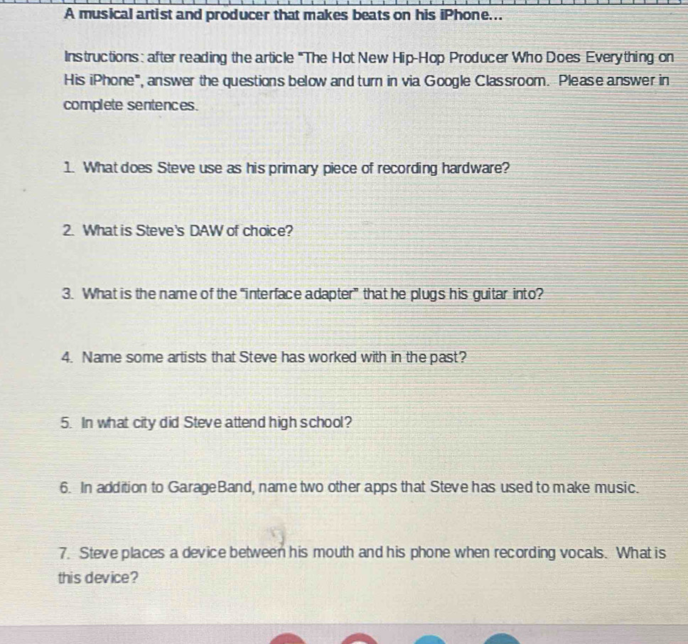 A musical artist and producer that makes beats on his iPhone... 
Instructions : after reading the article "The Hot New Hip-Hop Producer Who Does Everything on 
His iPhone", answer the questions below and turn in via Google Classroom. Please answer in 
complete sentences. 
1. What does Steve use as his primary piece of recording hardware? 
2. What is Steve's DAW of choice? 
3. What is the name of the “interface adapter” that he plugs his guitar into? 
4. Name some artists that Steve has worked with in the past? 
5. In what city did Steve attend high school? 
6. In addition to GarageBand, name two other apps that Steve has used to make music. 
7. Steve places a device between his mouth and his phone when recording vocals. What is 
this device?