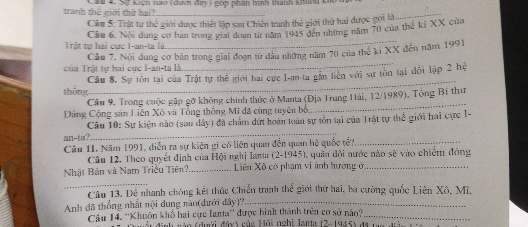 Cau 4. Sự kiện nao (dưới đây) góp phân hình thành khuốn kho
tranh thế giới thứ hai?_
Câu 5: Trật tự thế giới được thiết lập sau Chiến tranh thế giới thứ hai được gọi là
_
_
Câu 6. Nội dung cơ bản trong giai đoạn từ năm 1945 đến những năm 70 của thế kỉ XX của
Trật tự hai cực I-an-ta là
Câu 7. Nội dung cơ bản trong giai đoạn từ đầu những năm 70 của thế kỉ XX đến năm 1991
của Trật tự hai cực I-an-ta là.
_
Câu 8. Sự tồn tại của Trật tự thế giới hai cực I-an-ta gắn liền với sự tồn tại đổi lập 2 hệ
thống.
_
Câu 9. Trong cuộc gặp gỡ không chính thức ở Manta (Địa Trung Hải, 12/1989), Tổng Bí thư
Đảng Cộng sản Liên Xô và Tổng thống Mĩ đã cùng tuyên bố.
_
Câu 10: Sự kiện nào (sau đây) đã chấm dứt hoàn toàn sự tồn tại của Trật tự thế giới hai cực I-
an-ta?
_
Câu 11. Năm 1991, diễn ra sự kiện gì có liên quan đến quan hệ quốc tế?_
Câu 12. Theo quyết định của Hội nghị Ianta (2-1945), quân đội nước nào sẽ vào chiếm đóng
Nhật Bản và Nam Triều Tiên? _Liên Xô có phạm vi ảnh hưởng ở_
_
Câu 13. Để nhanh chóng kết thúc Chiến tranh thế giới thứ hai, ba cường quốc Liên Xô, Mĩ,
Anh đã thống nhất nội dung nào(dưới đây)?._
Câu 14. “Khuôn khổ hai cực Ianta” được hình thành trên cơ sở nào?_
ah nà o (dưới đây) của Hội nghi Ianta (2-1945) đã tạo đi